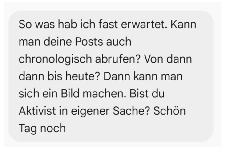 So was hab ich fast erwartet. Kann man deine Posts auch chronologisch abrufen? Von dann dann bis heute? Dann kann man sich ein Bild machen. Bist du Aktivist in eigener Sache? Schön Tag noch