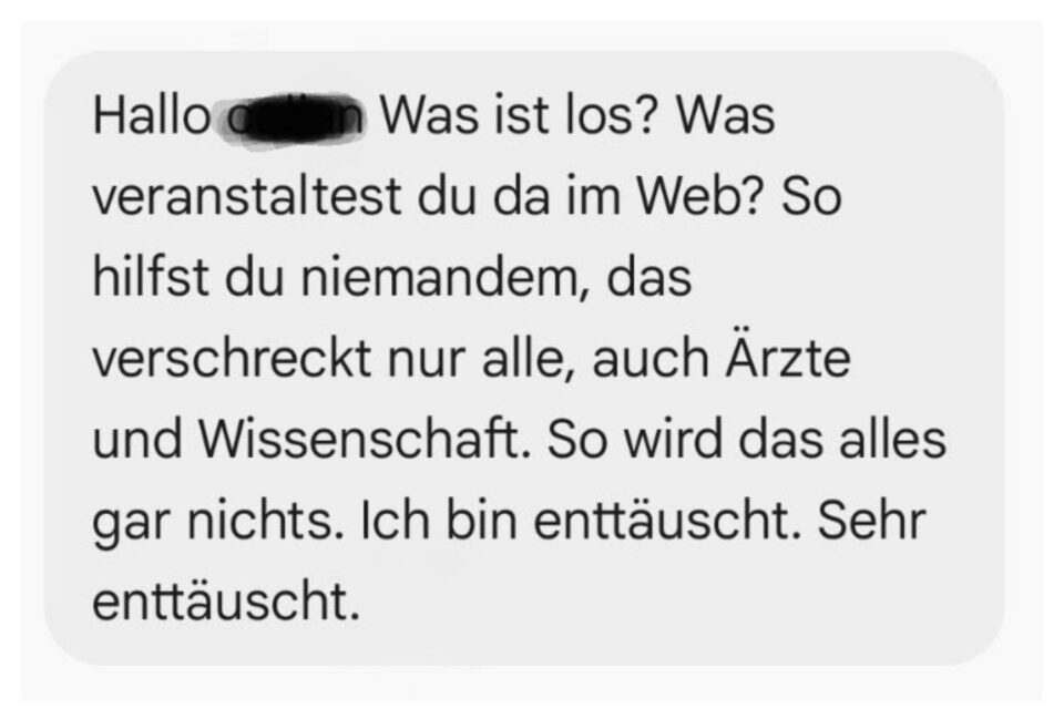 Hallo ... Was ist los? Was veranstaltest du da im Web? So hilfst du niemandem, das verschreckt nur alle, auch Ärzte und Wissenschaft. So wird das alles gar nichts. Ich bin enttäuscht. Sehr enttäuscht. Kai